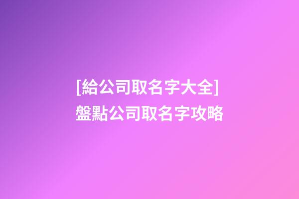 [給公司取名字大全]盤點公司取名字攻略-第1張-公司起名-玄機派